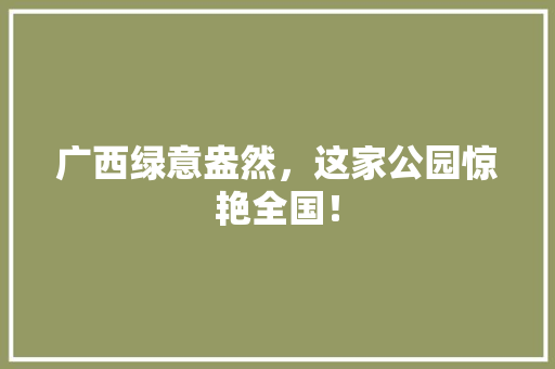 广西绿意盎然，这家公园惊艳全国！