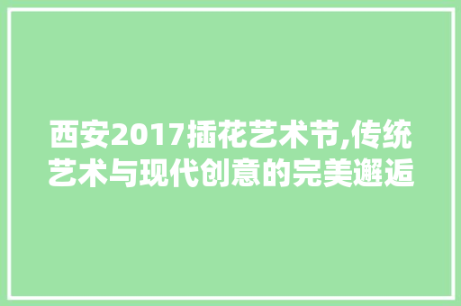 西安2017插花艺术节,传统艺术与现代创意的完美邂逅