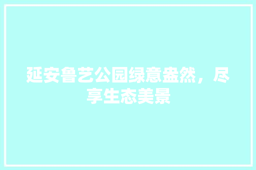 延安鲁艺公园绿意盎然，尽享生态美景