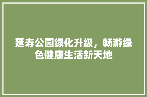 延寿公园绿化升级，畅游绿色健康生活新天地