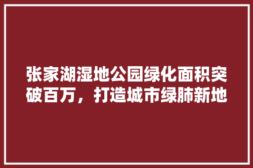 张家湖湿地公园绿化面积突破百万，打造城市绿肺新地标