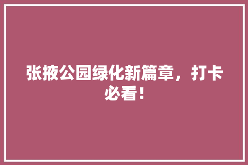 张掖公园绿化新篇章，打卡必看！