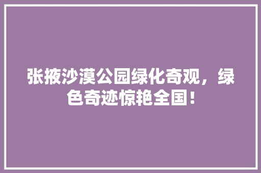 张掖沙漠公园绿化奇观，绿色奇迹惊艳全国！