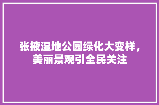 张掖湿地公园绿化大变样，美丽景观引全民关注