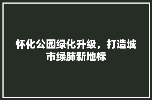 怀化公园绿化升级，打造城市绿肺新地标