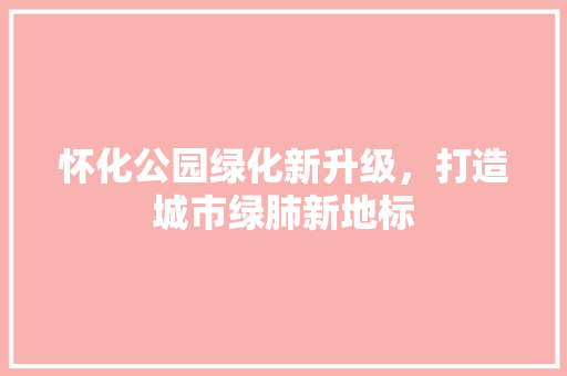 怀化公园绿化新升级，打造城市绿肺新地标