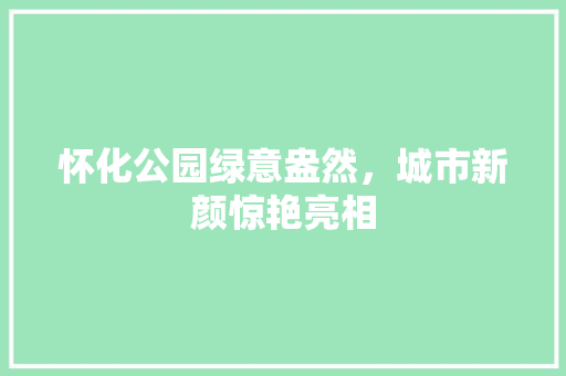 怀化公园绿意盎然，城市新颜惊艳亮相