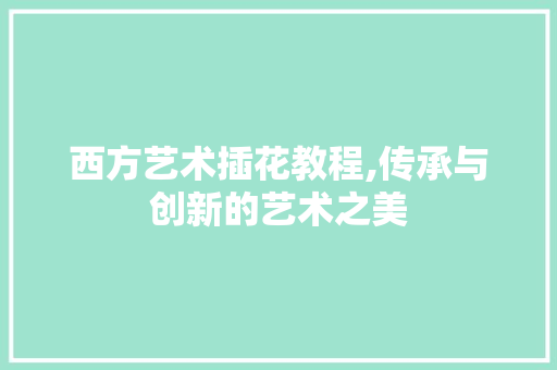 西方艺术插花教程,传承与创新的艺术之美