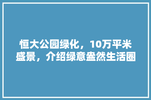 恒大公园绿化，10万平米盛景，介绍绿意盎然生活圈！