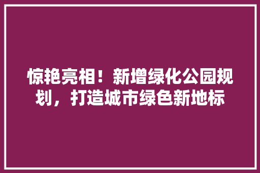 惊艳亮相！新增绿化公园规划，打造城市绿色新地标