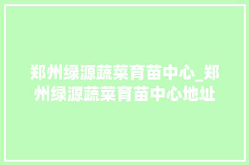 郑州绿源蔬菜育苗中心_郑州绿源蔬菜育苗中心地址