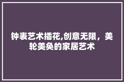 钟表艺术插花,创意无限，美轮美奂的家居艺术