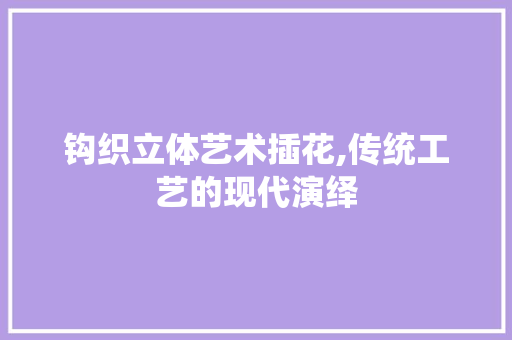 钩织立体艺术插花,传统工艺的现代演绎
