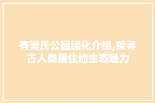 有巢氏公园绿化介绍,探寻古人类居住地生态魅力