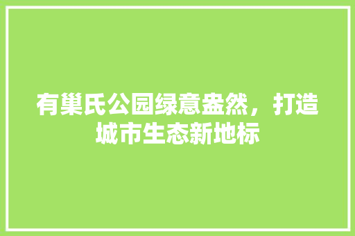 有巢氏公园绿意盎然，打造城市生态新地标