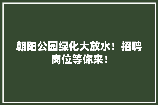 朝阳公园绿化大放水！招聘岗位等你来！