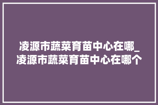 凌源市蔬菜育苗中心在哪_凌源市蔬菜育苗中心在哪个位置