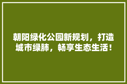 朝阳绿化公园新规划，打造城市绿肺，畅享生态生活！