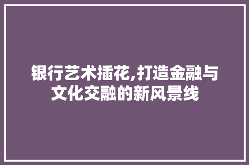 银行艺术插花,打造金融与文化交融的新风景线