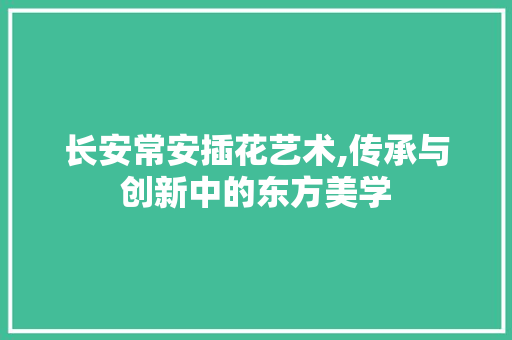 长安常安插花艺术,传承与创新中的东方美学