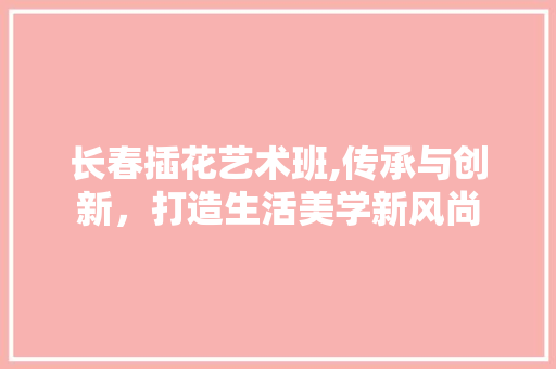 长春插花艺术班,传承与创新，打造生活美学新风尚