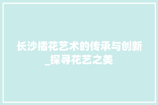 长沙插花艺术的传承与创新_探寻花艺之美