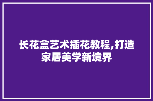 长花盒艺术插花教程,打造家居美学新境界