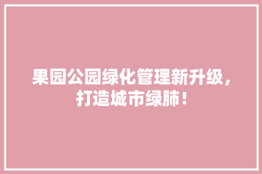 果园公园绿化管理新升级，打造城市绿肺！