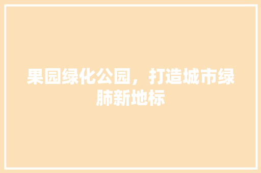 果园绿化公园，打造城市绿肺新地标