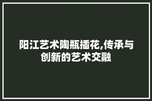 阳江艺术陶瓶插花,传承与创新的艺术交融
