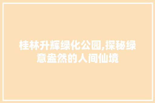 桂林升辉绿化公园,探秘绿意盎然的人间仙境