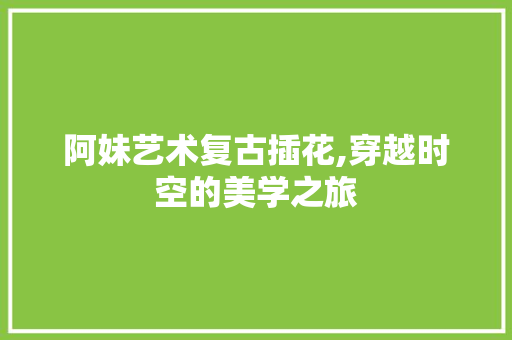 阿妹艺术复古插花,穿越时空的美学之旅 有机育苗