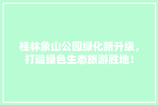 桂林象山公园绿化新升级，打造绿色生态旅游胜地！