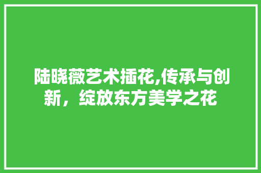 陆晓薇艺术插花,传承与创新，绽放东方美学之花