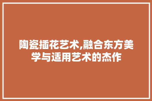 陶瓷插花艺术,融合东方美学与适用艺术的杰作