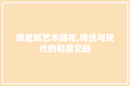 陶瓷瓶艺术插花,传统与现代的和谐交融
