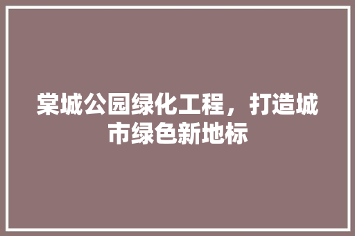 棠城公园绿化工程，打造城市绿色新地标