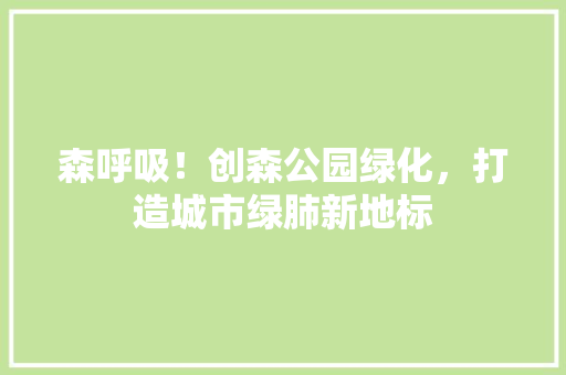 森呼吸！创森公园绿化，打造城市绿肺新地标