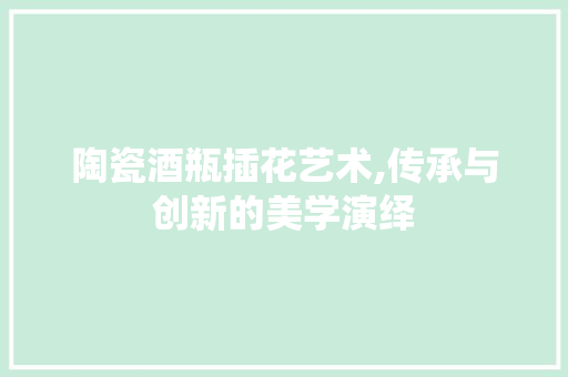 陶瓷酒瓶插花艺术,传承与创新的美学演绎