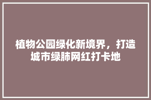 植物公园绿化新境界，打造城市绿肺网红打卡地