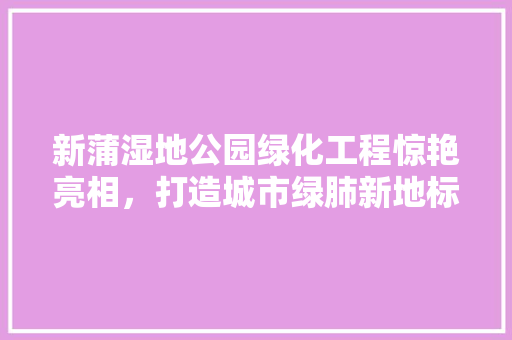 新蒲湿地公园绿化工程惊艳亮相，打造城市绿肺新地标