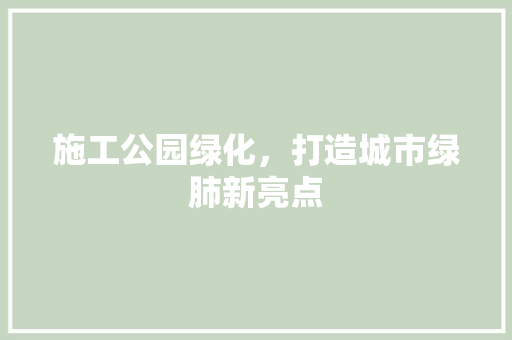 施工公园绿化，打造城市绿肺新亮点