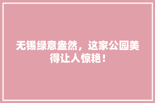 无锡绿意盎然，这家公园美得让人惊艳！
