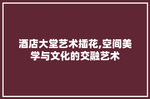 酒店大堂艺术插花,空间美学与文化的交融艺术 林木育苗