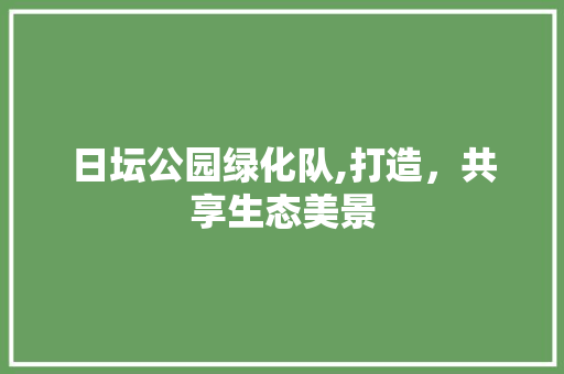 日坛公园绿化队,打造，共享生态美景