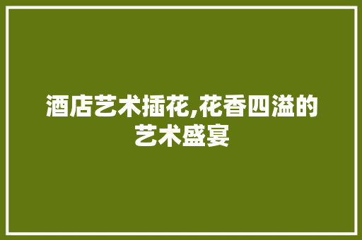 酒店艺术插花,花香四溢的艺术盛宴 无土育苗