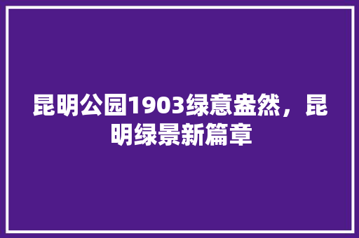 昆明公园1903绿意盎然，昆明绿景新篇章