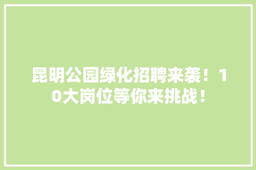 昆明公园绿化招聘来袭！10大岗位等你来挑战！