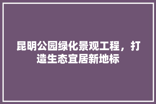 昆明公园绿化景观工程，打造生态宜居新地标