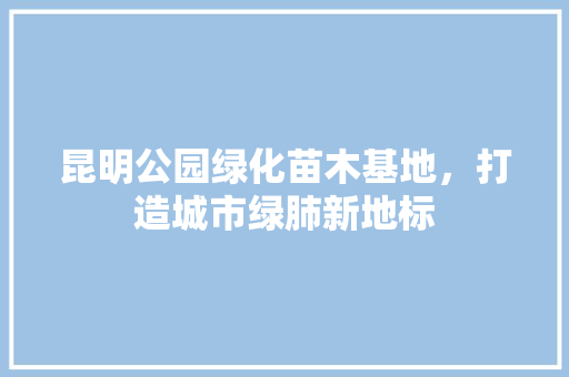 昆明公园绿化苗木基地，打造城市绿肺新地标